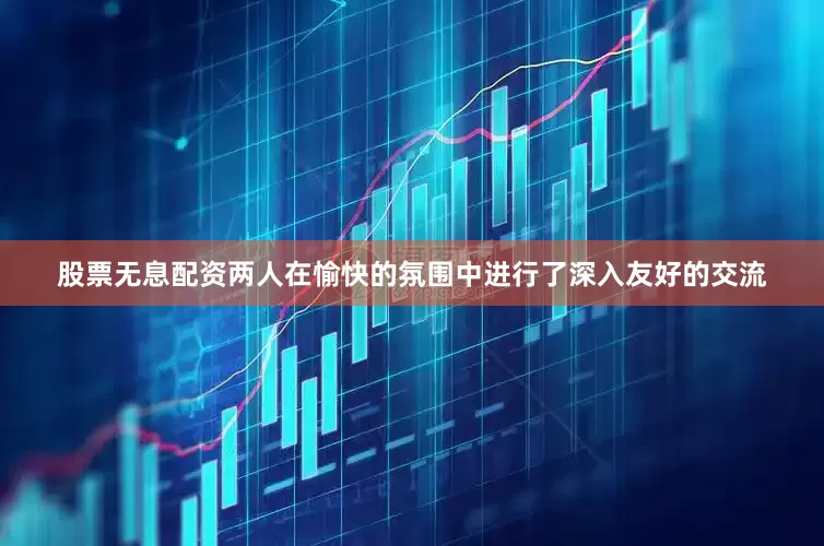 股票无息配资两人在愉快的氛围中进行了深入友好的交流