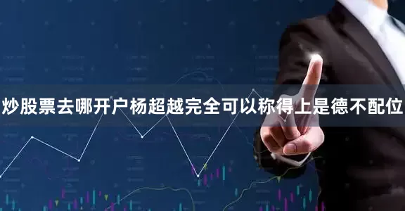 炒股票去哪开户杨超越完全可以称得上是德不配位