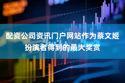 配资公司资讯门户网站作为蔡文姬扮演者得到的最大奖赏